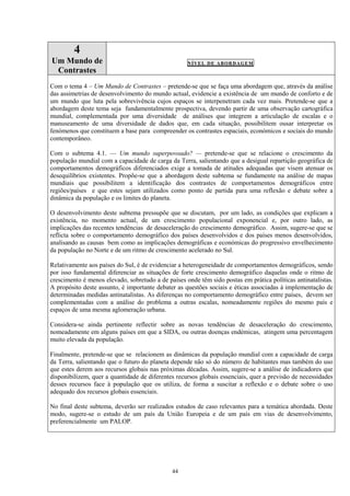 44
4
Um Mundo de
Contrastes
NÍVEL DE ABORDAGEM
Com o tema 4 – Um Mundo de Contrastes – pretende-se que se faça uma abordagem que, através da análise
das assimetrias de desenvolvimento do mundo actual, evidencie a existência de um mundo de conforto e de
um mundo que luta pela sobrevivência cujos espaços se interpenetram cada vez mais. Pretende-se que a
abordagem deste tema seja fundamentalmente prospectiva, devendo partir de uma observação cartográfica
mundial, complementada por uma diversidade de análises que integrem a articulação de escalas e o
manuseamento de uma diversidade de dados que, em cada situação, possibilitem ousar interpretar os
fenómenos que constituem a base para compreender os contrastes espaciais, económicos e sociais do mundo
contemporâneo.
Com o subtema 4.1. — Um mundo superpovoado? — pretende-se que se relacione o crescimento da
população mundial com a capacidade de carga da Terra, salientando que a desigual repartição geográfica de
comportamentos demográficos diferenciados exige a tomada de atitudes adequadas que visem atenuar os
desequilíbrios existentes. Propõe-se que a abordagem deste subtema se fundamente na análise de mapas
mundiais que possibilitem a identificação dos contrastes de comportamentos demográficos entre
regiões/países e que estes sejam utilizados como ponto de partida para uma reflexão e debate sobre a
dinâmica da população e os limites do planeta.
O desenvolvimento deste subtema pressupõe que se discutam, por um lado, as condições que explicam a
existência, no momento actual, de um crescimento populacional exponencial e, por outro lado, as
implicações das recentes tendências de desaceleração do crescimento demográfico. Assim, sugere-se que se
reflicta sobre o comportamento demográfico dos países desenvolvidos e dos países menos desenvolvidos,
analisando as causas bem como as implicações demográficas e económicas do progressivo envelhecimento
da população no Norte e de um ritmo de crescimento acelerado no Sul.
Relativamente aos países do Sul, é de evidenciar a heterogeneidade de comportamentos demográficos, sendo
por isso fundamental diferenciar as situações de forte crescimento demográfico daquelas onde o ritmo de
crescimento é menos elevado, sobretudo a de países onde têm sido postas em prática políticas antinatalistas.
A propósito deste assunto, é importante debater as questões sociais e éticas associadas à implementação de
determinadas medidas antinatalistas. As diferenças no comportamento demográfico entre países, devem ser
complementadas com a análise do problema a outras escalas, nomeadamente regiões do mesmo país e
espaços de uma mesma aglomeração urbana.
Considera-se ainda pertinente reflectir sobre as novas tendências de desaceleração do crescimento,
nomeadamente em alguns países em que a SIDA, ou outras doenças endémicas, atingem uma percentagem
muito elevada da população.
Finalmente, pretende-se que se relacionem as dinâmicas da população mundial com a capacidade de carga
da Terra, salientando que o futuro do planeta depende não só do número de habitantes mas também do uso
que estes derem aos recursos globais nas próximas décadas. Assim, sugere-se a análise de indicadores que
disponibilizem, quer a quantidade de diferentes recursos globais essenciais, quer a previsão de necessidades
desses recursos face à população que os utiliza, de forma a suscitar a reflexão e o debate sobre o uso
adequado dos recursos globais essenciais.
No final deste subtema, deverão ser realizados estudos de caso relevantes para a temática abordada. Deste
modo, sugere-se o estudo de um país da União Europeia e de um país em vias de desenvolvimento,
preferencialmente um PALOP.
 