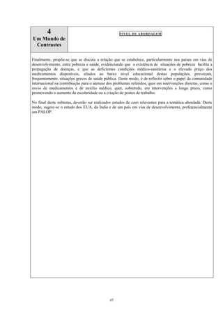 47
4
Um Mundo de
Contrastes
NÍVEL DE ABORDAGEM
Finalmente, propõe-se que se discuta a relação que se estabelece, particularmente nos países em vias de
desenvolvimento, entre pobreza e saúde, evidenciando que a existência de situações de pobreza facilita a
propagação de doenças, e que as deficientes condições médico-sanitárias e o elevado preço dos
medicamentos disponíveis, aliados ao baixo nível educacional destas populações, provocam,
frequentemente, situações graves de saúde pública. Deste modo, é de reflectir sobre o papel da comunidade
internacional na contribuição para o atenuar dos problemas referidos, quer em intervenções directas, como o
envio de medicamentos e de auxílio médico, quer, sobretudo, em intervenções a longo prazo, como
promovendo o aumento da escolaridade ou a criação de postos de trabalho.
No final deste subtema, deverão ser realizados estudos de caso relevantes para a temática abordada. Deste
modo, sugere-se o estudo dos EUA, da Índia e de um país em vias de desenvolvimento, preferencialmente
um PALOP.
 