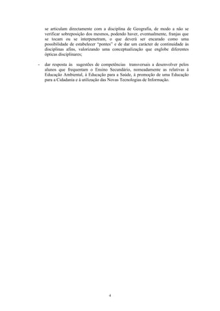 4
se articulam directamente com a disciplina de Geografia, de modo a não se
verificar sobreposição dos mesmos, podendo haver, eventualmente, franjas que
se tocam ou se interpenetram, o que deverá ser encarado como uma
possibilidade de estabelecer “pontes” e de dar um carácter de continuidade às
disciplinas afins, valorizando uma conceptualização que englobe diferentes
ópticas disciplinares;
- dar resposta às sugestões de competências transversais a desenvolver pelos
alunos que frequentam o Ensino Secundário, nomeadamente as relativas à
Educação Ambiental, à Educação para a Saúde, à promoção de uma Educação
para a Cidadania e à utilização das Novas Tecnologias de Informação.
 