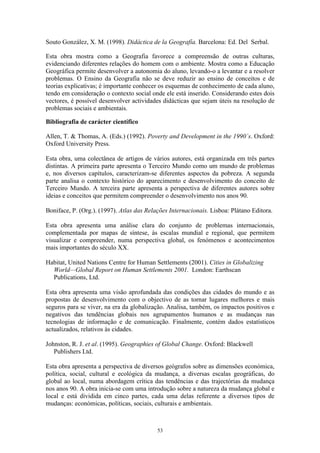 53
Souto González, X. M. (1998). Didáctica de la Geografía. Barcelona: Ed. Del Serbal.
Esta obra mostra como a Geografia favorece a compreensão de outras culturas,
evidenciando diferentes relações do homem com o ambiente. Mostra como a Educação
Geográfica permite desenvolver a autonomia do aluno, levando-o a levantar e a resolver
problemas. O Ensino da Geografia não se deve reduzir ao ensino de conceitos e de
teorias explicativas; é importante conhecer os esquemas de conhecimento de cada aluno,
tendo em consideração o contexto social onde ele está inserido. Considerando estes dois
vectores, é possível desenvolver actividades didácticas que sejam úteis na resolução de
problemas sociais e ambientais.
Bibliografia de carácter científico
Allen, T. & Thomas, A. (Eds.) (1992). Poverty and Development in the 1990´s. Oxford:
Oxford University Press.
Esta obra, uma colectânea de artigos de vários autores, está organizada em três partes
distintas. A primeira parte apresenta o Terceiro Mundo como um mundo de problemas
e, nos diversos capítulos, caracterizam-se diferentes aspectos da pobreza. A segunda
parte analisa o contexto histórico do aparecimento e desenvolvimento do conceito de
Terceiro Mundo. A terceira parte apresenta a perspectiva de diferentes autores sobre
ideias e conceitos que permitem compreender o desenvolvimento nos anos 90.
Boniface, P. (Org.). (1997). Atlas das Relações Internacionais. Lisboa: Plátano Editora.
Esta obra apresenta uma análise clara do conjunto de problemas internacionais,
complementada por mapas de síntese, às escalas mundial e regional, que permitem
visualizar e compreender, numa perspectiva global, os fenómenos e acontecimentos
mais importantes do século XX.
Habitat, United Nations Centre for Human Settlements (2001). Cities in Globalizing
World—Global Report on Human Settlements 2001. London: Earthscan
Publications, Ltd.
Esta obra apresenta uma visão aprofundada das condições das cidades do mundo e as
propostas de desenvolvimento com o objectivo de as tornar lugares melhores e mais
seguros para se viver, na era da globalização. Analisa, também, os impactos positivos e
negativos das tendências globais nos agrupamentos humanos e as mudanças nas
tecnologias de informação e de comunicação. Finalmente, contém dados estatísticos
actualizados, relativos às cidades.
Johnston, R. J. et al. (1995). Geographies of Global Change. Oxford: Blackwell
Publishers Ltd.
Esta obra apresenta a perspectiva de diversos geógrafos sobre as dimensões económica,
política, social, cultural e ecológica da mudança, a diversas escalas geográficas, do
global ao local, numa abordagem crítica das tendências e das trajectórias da mudança
nos anos 90. A obra inicia-se com uma introdução sobre a natureza da mudança global e
local e está dividida em cinco partes, cada uma delas referente a diversos tipos de
mudanças: económicas, políticas, sociais, culturais e ambientais.
 