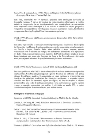 54
Knox, P. L. & Marsten, S. A. (1998). Places and Regions in Global Context: Human
Geography. New Jersey: Prentice Hall, Inc.
Esta obra, constituída por 19 capítulos, apresenta uma abordagem inovadora da
Geografia Humana. A par da diversidade de conhecimentos sobre lugares e regiões,
valoriza a compreensão da sua interdependência, num mundo global. A característica
mais importante desta abordagem é a de utilizar o conceito de escala geográfica,
realçando a interdependência entre lugares e processos a diferentes escalas, facilitando a
compreensão das relações global/local e as suas consequências.
OCDE (1999). Données OCDE sur L’environnement. Compendium 1999. Paris: OECD
Publications.
Esta obra, cuja consulta se considera muito importante para a leccionação da disciplina
de Geografia, é publicada de dois em dois anos, sendo apresentada, simultaneamente,
em francês e inglês. Contém dados sobre poluição e sobre recursos naturais
relacionados com os sectores da energia, dos transportes, da indústria e da agricultura.
Os dados relativos aos diferentes países membros da OCDE mostram o estado do ar, das
águas interiores, dos solos, das florestas, da fauna e da flora selvagens. Apresenta,
ainda, dados gerais referentes às principais convenções sobre o ambiente.
UNEP (1999). Global Environment OutlooK 2000. Earthscan Publications, Ltd.
Esta obra, publicada pela UNEP, tem a colaboração de mais de trinta centros regionais e
internacionais. Constitui um guia regional e global do estado do ambiente com grande
número de gráficos e quadros. É apresentada em cinco capítulos: o primeiro faz uma
descrição das principais tendências das alterações ambientais; o segundo capítulo
constitui uma visão do ambiente, região por região, no fim do milénio; o terceiro
corresponde a uma visão de políticas ambientais e seus instrumentos; o quarto capítulo
resume as questões ambientais cuja análise é prioritária no século XXI; o quinto
constitui um conjunto de recomendações para acções futuras.
Bibliografia de carácter pedagógico
Casanova, M. (1995). Manual de Evaluación Educativa. Madrid: Ed. La Muralla.
Catalán, A. & Catany, M. (1996). Educatión Ambiental en la Enseñanza Secundaria.
Madrid: Miraguano Ediciones.
Coll, C. (1994). La Concepción Construtivista y el Planteamiento Curricular de la
Reforma. In J. Escaño & M. G. Serna, Cómo se aprende y cómo se enseña.
Barcelona: Ed. Horsori.
Elliott, J. (1991). L’Education à l’Environnement en Europe: Innovation
Marginalization ou Integration dans Environnement. Paris: OCDE.
Gimeno, J. (1988). El Curriculum: una Reflexión sobre la Prática. Madrid: Ed. Morata.
 