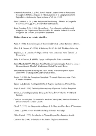 56
Merenne-Schoumaker, B. (1985). Savoir Penser L’espace. Pour un Renouveau
Conceptuel et Méthodologique de l’Enseignement de la Géographie dans le
Secondaire. L’information Géographique, nº 49, pp.151/60.
Souto González, X. M. (1990). Proyectos Curriculares y Didáctica de Geografia.
Geocrítica, nº 85, pp.3/43. Universidade de Barcelona.
Souto González, X. M. (1996). Metodología y Procedimentos en Didáctica de
Geografia: la Propuesta del Proyecto GEA. III Jornadas de Didáctica de la
Geografía, pp. 173/184. Universidade de Madrid.
Bibliografia geral de carácter científico
Adda, J. (1996). A Mundialização da Economia (2 vols.). Lisboa: Terramar Editores.
Allen, J. & Hamnett, C. (1996). A Shrinking World?. Oxford: The Open University.
Bagnasco, A. & Le Galès, P. (Orgs.) (1997). Villes En Europe. Paris: Éditions La
Découverte.
Baily, A. & Scariati, R. (1999). Voyage en Géographie. Paris: Antrophos.
Banco Mundial (1997). O Estado Num Mundo em Transformação. Relatório sobre o
Desenvolvimento Mundial. Washington: Oxford University Press.
Banco Mundial (2000). Entering the 21st Century. Worl Development Report
1999/2000. Washington: Oxford University Press.
Benko, G. (1990). Le Dynamisme Spatial de l`Économie Contemporaine. Paris:
L´Espace Européen.
Benko, G. & Lipietz, A. (Orgs.) (1994). As Regiões Ganhadoras. Oeiras: Celta.
Boyle, P. et al. (1998). Exploring Contemporany Migration. Londres: Longman.
Brown, L. et al. (Orgs.) (2000). State of the World. New York: The Worldwatch
Institute.
Centro de Informação e Documentação Amílcar Cabral (1992). Direitos Humanos e
Desenvolvimento. Lisboa: CIDAC.
Claval, P. (1993). La Géographie au Temps de la Chute des Murs. Paris: L’Harmattan.
Clarke, D. (1996). Urban World/Global City. Londres: Routledge.
Cloke, P. et al. (1999). Introduction to Human Geographies. Londres: Arnold.
Comissão Sul (1990). O Desafio ao Sul. Porto: Edições Afrontamento.
 