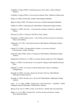 57
Cordellier, S. (Org.) (1998). A Globalização para lá dos Mitos. Lisboa: Editorial
Bizâncio.
Cordellier, S. (Org.) (1999). Le Nouvel État du Monde. Paris : Éditions La Découverte.
Dicken, P. (1992). Global Shift. Londres: Paul Chapman Publisher.
Digby, B. (0rg.) (1996). The Human Environment. Oxford: Heinemann Publishers.
Dollfus, O. (1998). A Mundialização. Mem-Marins: Publicações Europa-América.
Emmerij, L. (1992). Norte-Sul – A Granada Descavilhada. Venda Nova: Bertrand
Editora.
Fossaert, R. (1991). Le Monde au XXI Siècle. Paris: Fayard.
Friedmann, J. (1992). Empowerment – Uma Política de Desenvolvimento Alternativo.
Oeiras: Celta Editora.
Galbaraith, J. K. (1997. A Sociedade Desejável. Mem Martins: Publicações Europa-
América.
Giraud, P. N. (1998). A Desigualdade do Mundo, a Economia do Mundo
Contemporâneo. Lisboa: Terramar.
Grupo de Lisboa (1994). Limites à Competição. Mem-Martins: Publicações Europa-
América.
Hagnerelle, M. & Prevot, V. (1989). Le Systéme Monde en Question. Paris: Magnard.
Hjarno, J. (1999). From Metropolis To Cosmopolis. Esbjerg: South Jutland University
Press.
Hofstede, G. (1991). Vivre Dans un Monde Multiculturel. Paris: Les Éditions
d’Organisation.
Kennedy, P. (1988). Ascensão e Queda das Grandes Potências. Mem-Martins:
Publicações Europa-América.
Kennedy, P. (1993). Desafios para o Século XXI. Mem-Martins: Publicações Europa
América.
Leite, A. N. (Org.) (2000). Globalização, Desenvolvimento e Equidade. Lisboa:
Fundação Calouste Gulbenkian e Publicações D. Quixote.
Massey, D. & Jess, P. (1995). A Place in the World ?. Oxford: The University Press.
Mateus, A. et al. (1995). Portugal XXI—Cenários de Desenvolvimento. Venda
Nova: Bertrand Editora.
 