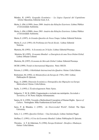 58
Méndez, R. (1997). Geografia Económica – La Lógica Espacial del Capitalismo
Global: Barcelona. Editorial Ariel, S.A.
Moita, L. (Dir.) (1999). Janus 2000- Anuário das Relações Exteriores. Lisboa: Público
e Universidade Autónoma.
Moita, L. (Dir.) (2000). Janus 2001- Anuário das Relações Exteriores. Lisboa: Público
e Universidade Autónoma.
Morin, E. (1997). As Grandes Questões do Nosso Tempo. Lisboa: Editorial Notícias.
Morin, E. et al. (1991). Os Problemas do Fim do Século. Lisboa: Editorial
Notícias.
Murteira, M. (1993). A Economia em 24 lições. Lisboa: Editorial Presença.
Murteira, M. (1995). Economia Mundial—a Emergência de uma Nova Ordem Global.
Lisboa: Difusão Cultural.
Murteira, M. (1997). Economia do Mercado Global. Lisboa: Editorial Presença.
OCDE (1999). Trends in International Migration. Paris: OECD.
Peixoto, J. (1999). A Mobilidade Internacional dos Quadros. Oeiras: Celta Editora.
Richonnier, M. (1992). As Metamorfoses da Europa de 1769 a 2001. Lisboa:
Publicações D. Quixote.
Rugy, A. (2000). Dimensão Económica e Demográfica das Migrações na Europa
Multicultural. Oeiras: Celta Editora.
Sachs, I. (1993). L´Écodeveloppement. Paris: Syros.
Salgueiro, T. M. B. (2000). Fragmentação e exclusão nas metrópoles. Sociedade e
Território, nº 30. Porto: Edições Afrontamento.
Santos, B. S. (1999). Towards a Multicultural Conception of Human Rights. Spaces of
Culture. Nottingham: Mike Featherstone & Scott Lash.
Sarre, P. & Blunden, J. (1995). An Overcrowded World?. Oxford: The Open
University.
Seitz, J. L. (1995). Questões Globais – Uma Introdução. Lisboa: Instituto Piaget.
Stoffaes, C. (1991). A Crise da Economia Mundial. Lisboa: Publicações D. Quixote.
Thwaites, A. T. & Alderman, N. (1994). Europa Ocidental—Desafios e Mudanças.
Oeiras: Celta Editora.
 