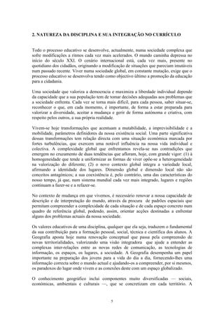 5
2. NATUREZA DA DISCIPLINA E SUA INTEGRAÇÃO NO CURRÍCULO
Todo o processo educativo se desenvolve, actualmente, numa sociedade complexa que
sofre modificações a ritmos cada vez mais acelerados. O mundo caminha depressa no
início do século XXI. O cenário internacional está, cada vez mais, presente no
quotidiano dos cidadãos, originando a modificação de situações que pareciam imutáveis
num passado recente. Viver numa sociedade global, em constante mutação, exige que o
processo educativo se desenvolva tendo como objectivo último a promoção da educação
para a cidadania.
Uma sociedade que valoriza a democracia e maximiza a liberdade individual depende
da capacidade que a sua população tem de tomar decisões adequadas aos problemas que
a sociedade enfrenta. Cada vez se torna mais difícil, para cada pessoa, saber situar-se,
reconhecer o que, em cada momento, é importante, de forma a estar preparada para
valorizar a diversidade, aceitar a mudança e gerir de forma autónoma e criativa, com
respeito pelos outros, a sua própria realidade.
Vivem-se hoje transformações que acentuam a mutabilidade, a imprevisibilidade e a
mobilidade, parâmetros definidores da nossa existência social. Uma parte significativa
dessas transformações tem relação directa com uma situação económica marcada por
fortes turbulências, que exercem uma notável influência na nossa vida individual e
colectiva. A complexidade global que enfrentamos revela-se nas contradições que
emergem no cruzamento de duas tendências que afloram, hoje, com grande vigor: (1) à
homogeneidade que tende a uniformizar as formas de viver opõe-se a heterogeneidade
na valorização do diferente; (2) o novo contexto global integra a variedade local,
afirmando a identidade dos lugares. Dimensão global e dimensão local não são
conceitos antagónicos; a sua coexistência é, pelo contrário, uma das características do
nosso tempo, já que, num sistema mundial cada vez mais integrado, lugares e regiões
continuam a fazer-se e a refazer-se.
No contexto de mudança em que vivemos, é necessário renovar a nossa capacidade de
descrição e de interpretação do mundo, através da procura de padrões espaciais que
permitam compreender a complexidade de cada situação e de cada espaço concreto num
quadro de referência global, podendo, assim, orientar acções destinadas a enfrentar
alguns dos problemas actuais da nossa sociedade.
Os valores educativos de uma disciplina, qualquer que ela seja, traduzem o fundamental
da sua contribuição para a formação pessoal, social, técnica e científica dos alunos. A
Geografia aposta hoje numa renovação conceptual que passa pela compreensão de
novas territorialidades, valorizando uma visão integradora que ajude a entender as
complexas inter-relações entre as novas redes de comunicação, as tecnologias de
informação, os espaços, os lugares, a sociedade. A Geografia desempenha um papel
importante na preparação dos jovens para a vida do dia a dia, fornecendo-lhes uma
informação correcta sobre o mundo actual e ajudando-os a compreender, por si mesmos,
os paradoxos do lugar onde vivem e as conexões deste com um espaço globalizado.
O conhecimento geográfico inclui componentes muito diversificadas — sociais,
económicas, ambientais e culturais —, que se concretizam em cada território. A
 