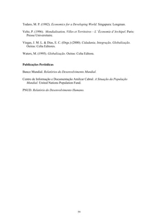 59
Todaro, M. P. (1982). Economics for a Developing World. Singapura: Longman.
Veltz, P. (1996). Mondialisation, Villes et Territoires – L’ Économie d’Archipel. Paris:
Presse Universitaire.
Viegas, J. M. L. & Dias, E. C. (Orgs.) (2000). Cidadania, Integração, Globalização.
Oeiras: Celta Editores.
Waters, M. (1995). Globalização. Oeiras: Celta Editora.
Publicações Periódicas
Banco Mundial. Relatórios do Desenvolvimento Mundial.
Centro de Informação e Documentação Amílcar Cabral. A Situação da População
Mundial. United Nations Population Fund.
PNUD. Relatório do Desenvolvimento Humano.
 