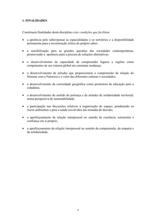 8
1. FINALIDADES
Constituem finalidades desta disciplina criar condições que facilitem:
• a apetência pelo saber/pensar as espacialidades e os territórios e a disponibilidade
permanente para a reconstrução crítica do próprio saber;
• a sensibilização para as grandes questões das sociedades contemporâneas,
promovendo a apetência para a procura de soluções alternativas;
• o desenvolvimento da capacidade de compreender lugares e regiões como
componentes de um sistema global em constante mudança;
• o desenvolvimento de atitudes que proporcionem a compreensão da relação do
Homem com a Natureza e o valor das diferentes culturas e sociedades;
• o desenvolvimento da curiosidade geográfica como promotora da educação para a
cidadania;
• o desenvolvimento do sentido de pertença e de atitudes de solidariedade territorial,
numa perspectiva de sustentabilidade;
• a participação nas discussões relativas à organização do espaço, ponderando os
riscos ambientais e para a saúde envolvidos nas tomadas de decisão;
• o aperfeiçoamento da relação interpessoal no sentido de coerência, autonomia e
confiança em si próprio;
• o aperfeiçoamento da relação interpessoal no sentido da compreensão, da empatia e
da solidariedade.
 