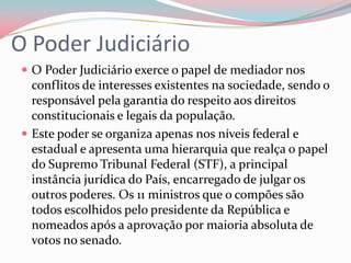 O Poder JudiciárioO Poder Judiciário exerce o papel de mediador nos conflitos de interesses existentes na sociedade, sendo o responsável pela garantia do respeito aos direitos constitucionais e legais da população.Este poder se organiza apenas nos níveis federal e estadual e apresenta uma hierarquia que realça o papel do Supremo Tribunal Federal (STF), a principal instância jurídica do País, encarregado de julgar os outros poderes. Os 11 ministros que o compões são todos escolhidos pelo presidente da República e nomeados após a aprovação por maioria absoluta de votos no senado.