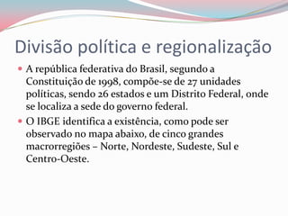 Divisão política e regionalizaçãoA república federativa do Brasil, segundo a Constituição de 1998, compõe-se de 27 unidades políticas, sendo 26 estados e um Distrito Federal, onde se localiza a sede do governo federal.O IBGE identifica a existência, como pode ser observado no mapa abaixo, de cinco grandes macrorregiões – Norte, Nordeste, Sudeste, Sul e Centro-Oeste.