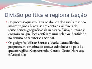 Divisão política e regionalizaçãoNo processo que resultou na divisão do Brasil em cinco macrorregiões, levou-se em conta a existência de semelhanças geográficas de natureza física, humana e econômica, que lhes conferem uma relativa identidade no âmbito do território nacional.Os geógrafos Milton Santos e Maria Laura Silveira propuseram, em obra de 2001, a existência no país de quatro regiões: Concentrada, Centro-Oeste, Nordeste e Amazônia: