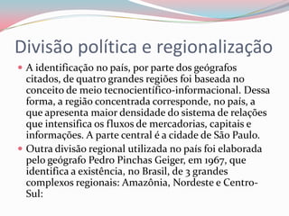 Divisão política e regionalizaçãoA identificação no país, por parte dos geógrafos citados, de quatro grandes regiões foi baseada no conceito de meio tecnocientífico-informacional. Dessa forma, a região concentrada corresponde, no país, a que apresenta maior densidade do sistema de relações que intensifica os fluxos de mercadorias, capitais e informações. A parte central é a cidade de São Paulo.Outra divisão regional utilizada no país foi elaborada pelo geógrafo Pedro Pinchas Geiger, em 1967, que identifica a existência, no Brasil, de 3 grandes complexos regionais: Amazônia, Nordeste e Centro-Sul: