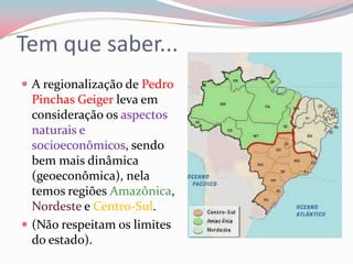 Tem que saber...A regionalização de Pedro Pinchas Geiger leva em consideração os aspectos naturais e socioeconômicos, sendo bem mais dinâmica (geoeconômica), nela temos regiões Amazônica, Nordeste e Centro-Sul.(Não respeitam os limites do estado).