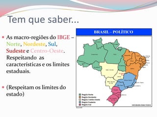 Tem que saber...As macro-regiões do IBGE – Norte, Nordeste, Sul, Sudeste e Centro-Oeste. Respeitando  as características e os limites estaduais.(Respeitam os limites do estado)