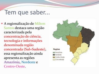 Tem que saber...A regionalização de Milton Santos destaca uma região caracterizada pela concentração de ciência, tecnologia e informações denominada região concentrada (Sul+Sudeste), essa regionalização ainda apresenta as regiões Amazônia, Nordeste e Centro-Oeste.