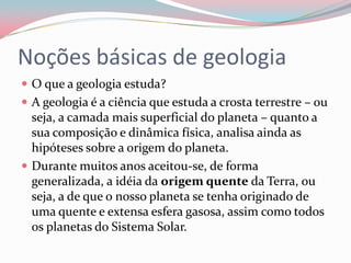 Noções básicas de geologiaO que a geologia estuda?A geologia é a ciência que estuda a crosta terrestre – ou seja, a camada mais superficial do planeta – quanto a sua composição e dinâmica física, analisa ainda as hipóteses sobre a origem do planeta.Durante muitos anos aceitou-se, de forma generalizada, a idéia da origem quente da Terra, ou seja, a de que o nosso planeta se tenha originado de uma quente e extensa esfera gasosa, assim como todos os planetas do Sistema Solar.
