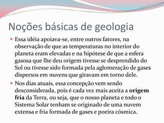 Noções básicas de geologiaEssa idéia apoiava-se, entre outros fatores, na observação de que as temperaturas no interior do planeta eram elevadas e na hipótese de que a esfera gasosa que lhe deu origem tivesse se desprendido do Sol ou tivesse sido formada pela aglomeração de gases dispersos em nuvens que giravam em torno dele.Nos dias atuais, essa concepção vem sendo desconsiderada, pois é cada vez mais aceita a origem fria da Terra, ou seja, que o nosso planeta e todo o Sistema Solar tenham se originado de uma nuvem extensa e fria formada de gases e poeira cósmica.