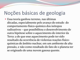 Noções básicas de geologiaEssa teoria ganhou terreno, nas últimas décadas, especialmente pelo avanço do estudo  do comportamento físico-químico dos isótopos radioativos – que possibilitou o desenvolvimento de outra hipótese sobre o aquecimento do interior da Terra: a de que esse aquecimento pode ter sido resultado da ocorrência de violentas reações físico-químicas de âmbito nuclear, em um ambiente de alta pressão, e não como resultado do fato de o planeta ter se originado de uma nuvem gasosa quente.