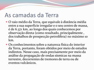 As camadas da TerraO raio médio da Terra, que equivale à distância média entre a sua superfície irregular e o seu centro de massa, é de 6.371 km, ao longo dos quais conhecemos por observação direta (como resultado, principalmente , dos trabalhos de prospecção petrolífera) no máximo 10 km.Os conhecimentos sobre a natureza física do interior da Terra, portanto, foram obtidos por meio de estudos indiretos. Nesse caso, mais precisamente por meio da análise da propagação de ondas sísmicas na massa terrestre, decorrentes de tremores de terra ou de eventos vulcânicos.