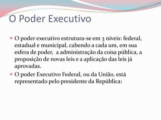O Poder ExecutivoO poder executivo estrutura-se em 3 níveis: federal, estadual e municipal, cabendo a cada um, em sua esfera de poder,  a administração da coisa pública, a proposição de novas leis e a aplicação das leis já aprovadas.O poder Executivo Federal, ou da União, está representado pelo presidente da República: