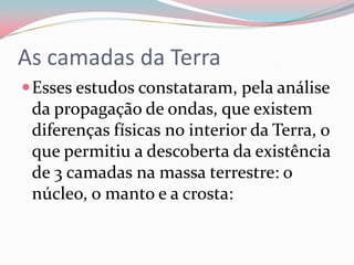 As camadas da TerraEsses estudos constataram, pela análise da propagação de ondas, que existem diferenças físicas no interior da Terra, o que permitiu a descoberta da existência de 3 camadas na massa terrestre: o núcleo, o manto e a crosta: