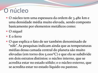 O núcleoO núcleo tem uma espessura da ordem de 3.480 km e uma densidade média muito elevada, sendo composto basicamente por elementos metálicos como:O níquelE o ferroO que explica o fato de ser também denominado de “nife”. As pesquisas indicam ainda que as temperaturas médias dessa camada central do planeta são muito elevadas (em torno dos 5.000°C) e que ela se subdivide em dois estratos distintos: o núcleo interno, que se acredita estar no estado sólido; e o núcleo externo, que se acredita estar no estado líquido ou pastoso.