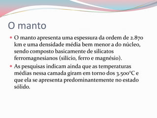 O mantoO manto apresenta uma espessura da ordem de 2.870 km e uma densidade média bem menor a do núcleo, sendo composto basicamente de silicatos ferromagnesianos (silício, ferro e magnésio). As pesquisas indicam ainda que as temperaturas médias nessa camada giram em torno dos 3.500°C e que ela se apresenta predominantemente no estado sólido.