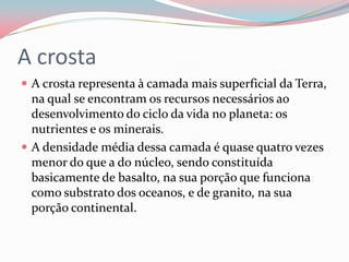 A crostaA crosta representa à camada mais superficial da Terra, na qual se encontram os recursos necessários ao desenvolvimento do ciclo da vida no planeta: os nutrientes e os minerais.A densidade média dessa camada é quase quatro vezes menor do que a do núcleo, sendo constituída basicamente de basalto, na sua porção que funciona como substrato dos oceanos, e de granito, na sua porção continental.
