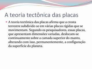 A teoria tectônica das placasA teoria tectônica das placas afirma que a crosta terrestre subdivide-se em várias placas rígidas que se movimentam. Segundo os pesquisadores, essas placas, que apresentam dimensões variadas, deslocam-se continuamente sobre a camada superior do manto, alterando com isso, permanentemente, a configuração da superfície do planeta.