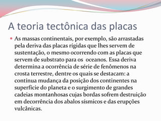 A teoria tectônica das placasAs massas continentais, por exemplo, são arrastadas pela deriva das placas rígidas que lhes servem de sustentação, o mesmo ocorrendo com as placas que servem de substrato para os  oceanos. Essa deriva determina a ocorrência de série de fenômenos na crosta terrestre, dentre os quais se destacam: a contínua mudança da posição dos continentes na superfície do planeta e o surgimento de grandes cadeias montanhosas cujas bordas sofrem destruição em decorrência dos abalos sísmicos e das erupções vulcânicas.