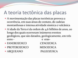 A teoria tectônica das placasA movimentação das placas tectônicas provoca a ocorrência, em suas áreas de contato, de cadeias montanhosas e intensa atividade sísmica e vulcânicaA idade da Terra é da ordem de 4,6 bilhões de anos, ao longo dos quais ocorreram inúmeros eventos geológicos, que são datados, geologicamente, em três eons -                                       e  eras- FANEROZOICO                   CENOZOICAPROTEROZOICO                MESOZOICAARQUEANO                         PALEOZOICA