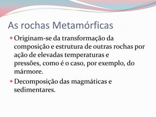 As rochas MetamórficasOriginam-se da transformação da composição e estrutura de outras rochas por ação de elevadas temperaturas e pressões, como é o caso, por exemplo, do mármore.Decomposição das magmáticas e sedimentares.