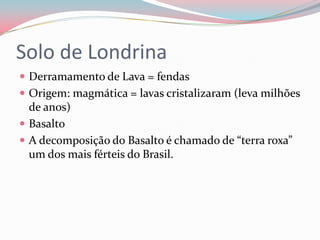 Solo de Londrina	Derramamento de Lava = fendasOrigem: magmática = lavas cristalizaram (leva milhões de anos)BasaltoA decomposição do Basalto é chamado de “terra roxa” um dos mais férteis do Brasil.