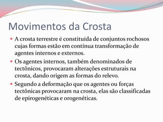 Movimentos da CrostaA crosta terrestre é constituída de conjuntos rochosos cujas formas estão em contínua transformação de agentes internos e externos.Os agentes internos, também denominados de tectônicos, provocaram alterações estruturais na crosta, dando origem as formas do relevo.Segundo a deformação que os agentes ou forças tectônicas provocaram na crosta, elas são classificadas de epirogenéticas e orogenéticas. 