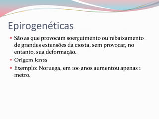 EpirogenéticasSão as que provocam soerguimento ou rebaixamento de grandes extensões da crosta, sem provocar, no entanto, sua deformação.Origem lenta Exemplo: Noruega, em 100 anos aumentou apenas 1 metro.