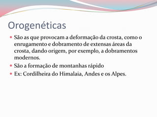 Orogenéticas São as que provocam a deformação da crosta, como o enrugamento e dobramento de extensas áreas da crosta, dando origem, por exemplo, a dobramentos modernos.São a formação de montanhas rápidoEx: Cordilheira do Himalaia, Andes e os Alpes.