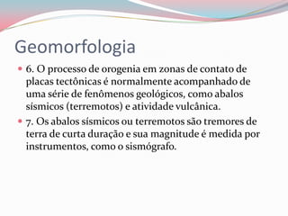 Geomorfologia6. O processo de orogenia em zonas de contato de placas tectônicas é normalmente acompanhado de uma série de fenômenos geológicos, como abalos sísmicos (terremotos) e atividade vulcânica.7. Os abalos sísmicos ou terremotos são tremores de terra de curta duração e sua magnitude é medida por instrumentos, como o sismógrafo.