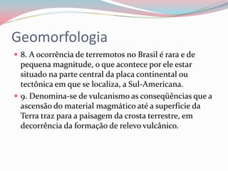 Geomorfologia8. A ocorrência de terremotos no Brasil é rara e de pequena magnitude, o que acontece por ele estar situado na parte central da placa continental ou tectônica em que se localiza, a Sul-Americana.9. Denomina-se de vulcanismo as conseqüências que a ascensão do material magmático até a superfície da Terra traz para a paisagem da crosta terrestre, em decorrência da formação de relevo vulcânico.