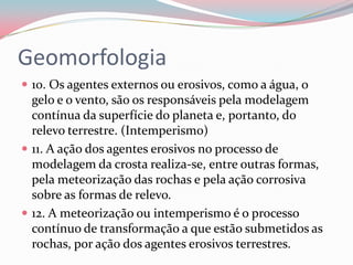 Geomorfologia10. Os agentes externos ou erosivos, como a água, o gelo e o vento, são os responsáveis pela modelagem contínua da superfície do planeta e, portanto, do relevo terrestre. (Intemperismo)11. A ação dos agentes erosivos no processo de modelagem da crosta realiza-se, entre outras formas, pela meteorização das rochas e pela ação corrosiva sobre as formas de relevo.12. A meteorização ou intemperismo é o processo contínuo de transformação a que estão submetidos as rochas, por ação dos agentes erosivos terrestres.