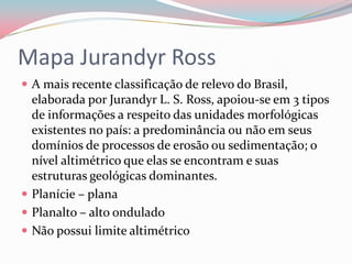 Mapa Jurandyr RossA mais recente classificação de relevo do Brasil, elaborada por Jurandyr L. S. Ross, apoiou-se em 3 tipos de informações a respeito das unidades morfológicas existentes no país: a predominância ou não em seus domínios de processos de erosão ou sedimentação; o nível altimétrico que elas se encontram e suas estruturas geológicas dominantes.Planície – planaPlanalto – alto onduladoNão possui limite altimétrico