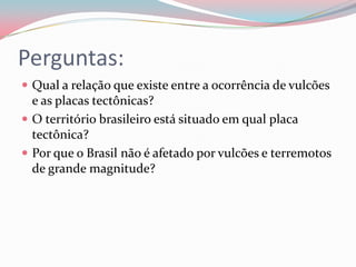 Perguntas:Qual a relação que existe entre a ocorrência de vulcões e as placas tectônicas?O território brasileiro está situado em qual placa tectônica?Por que o Brasil não é afetado por vulcões e terremotos de grande magnitude?