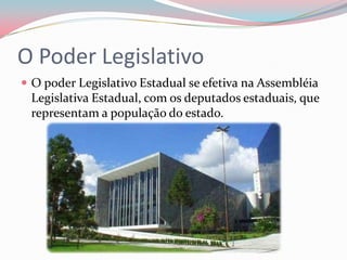 O Poder LegislativoO poder Legislativo Estadual se efetiva na Assembléia Legislativa Estadual, com os deputados estaduais, que representam a população do estado.