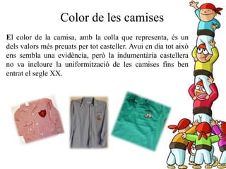 Color de les camises
El color de la camisa, amb la colla que representa, és un
dels valors més preuats per tot casteller. Avui en dia tot això
ens sembla una evidència, però la indumentària castellera
no va incloure la uniformització de les camises fins ben
entrat el segle XX.
 