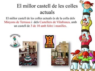 El millor castell de les colles
actuals
El millor castell de les colles actuals és de la colla dels
Minyons de Terrassa i dels Castellers de Vilafranca, amb
un castell de 3 de 10 amb folre i manilles.
 