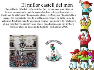 El castell més difícil del món casteller és el tres de nou sense folre. A
l’època moderna dels castells, només les dues colles vallenques i els
Castellers de Vilafranca l’han provat a plaça, i els Minyons l’han treballat a
assaig. Els cinc intents -tres de la colla Joves Xiquets de Valls, un de la
Vella i un dels Castellers de Vilafranca- van fer llenya abans de l’aleta però
el que més lluny va arribar va ser el dels penedesencs, que van arribar a
col·locar el pis de dosos en la diada de Tots Sants de 2005.
El millor castell del món
 