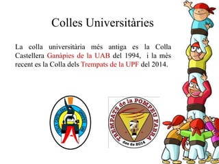 La colla universitària més antiga es la Colla
Castellera Ganàpies de la UAB del 1994, i la més
recent es la Colla dels Trempats de la UPF del 2014.
Colles Universitàries
 