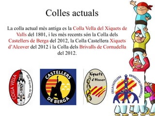 La colla actual més antiga es la Colla Vella del Xiquets de
Valls del 1801, i les més recents són la Colla dels
Castellers de Berga del 2012, la Colla Castellera Xiquets
d’Alcover del 2012 i la Colla dels Brivalls de Cornudella
del 2012.
Colles actuals
 