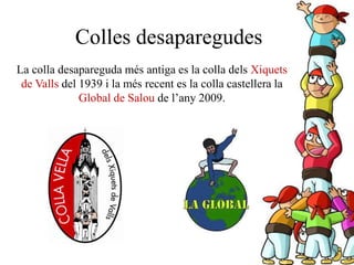 La colla desapareguda més antiga es la colla dels Xiquets
de Valls del 1939 i la més recent es la colla castellera la
Global de Salou de l’any 2009.
Colles desaparegudes
 