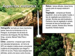 Aspectos naturais  Relevo   : baixas altitudes, dessa forma, grande parte do espaço estadual é plano.  Vegetação  : composta por floresta equatorial. Já ao sul da capital, Cuiabá, o tipo de vegetação que predomina é o cerrado. Na área que está localizado o Pantanal o tipo de vegetação é variado, chamada de área de transição entre cerrado, campos, floresta seca, floresta equatorial, floresta tropical.  Hidrografia   :banhado por duas importantes bacias, bacia do rio Amazonas e do rio Paraguai, os principais rios da bacia do Amazonas são Araguaia, Rio das Mortes, Xingu, Juruena, Manoel Teles Pires e Roosevelt.  Clima  :  predomina  o tropical super-úmido com elevadas temperaturas,  em torno de 26ºC em relação à média anual e uma grande incidência de precipitações que chegam a 2.000 mm ao ano. Possui duas estações bem definidas, sendo uma seca e outra chuvosa.  