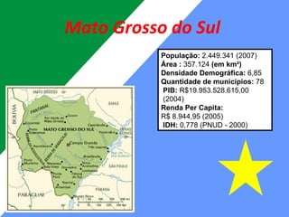 Mato Grosso do Sul  População:  2.449.341 (2007) Área :  357.124  (em km²) Densidade Demográfica:  6,85 Quantidade de municípios:  78  PIB:  R$19.953.528.615,00   (2004) Renda Per Capita: R$ 8.944,95 (2005)  IDH:  0,778 (PNUD - 2000) 