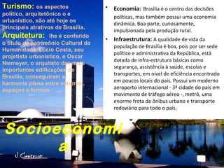 Socioeconomia Economia:   Brasília é o centro das decisões políticas, mas também possui uma economia dinâmica. Boa parte, curiosamente, impulsionada pela produção rural.     Infraestrutura:  A qualidade de vida da população de Brasília é boa, pois por ser sede político e administrativa da República, está dotada de infra-estrutura básicas como segurança, assistência à saúde, escolas e transportes, em nível de eficiência encontrado em poucos locais do país. Possui um moderno aeroporto internacional - 3ª cidade do país em movimento de tráfego aéreo -, metrô, uma enorme frota de ônibus urbano e transporte rodoviário para todo o país. Turismo:  os aspectos político, arquitetônico o e urbanístico, são até hoje os principais atrativos de Brasília . Arquitetura:  lhe é conferido o título de patrimônio Cultural da Humanidade. Lúcio Costa, seu projetista urbanístico, e Oscar Niemeyer, o arquiteto das mais importantes edificações de Brasília, conseguiram a harmonia plena entre volumes, espaços e formas.     